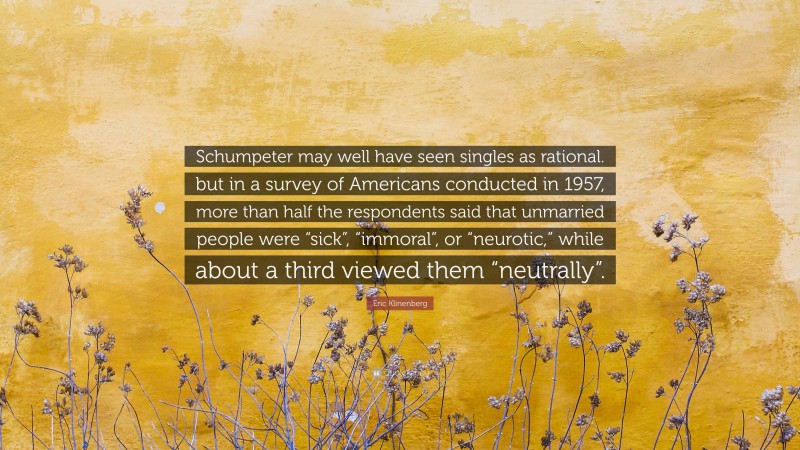 Eric Klinenberg Quote: “Schumpeter may well have seen singles as rational. but in a survey of Americans conducted in 1957, more than half the respondents said that unmarried people were “sick”, “immoral”, or “neurotic,” while about a third viewed them “neutrally”.”