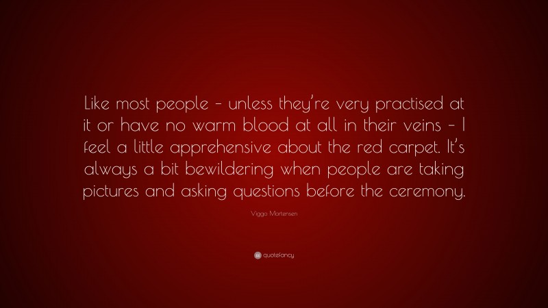Viggo Mortensen Quote: “Like most people – unless they’re very practised at it or have no warm blood at all in their veins – I feel a little apprehensive about the red carpet. It’s always a bit bewildering when people are taking pictures and asking questions before the ceremony.”