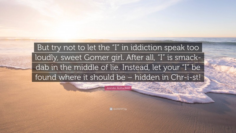 Jennifer Rothschild Quote: “But try not to let the “I” in iddiction speak too loudly, sweet Gomer girl. After all, “I” is smack-dab in the middle of lie. Instead, let your “I” be found where it should be – hidden in Chr-i-st!”