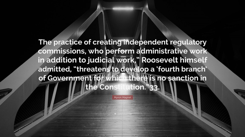 Myron Magnet Quote: “The practice of creating independent regulatory commissions, who perform administrative work in addition to judicial work,” Roosevelt himself admitted, “threatens to develop a ‘fourth branch’ of Government for which there is no sanction in the Constitution.”33.”