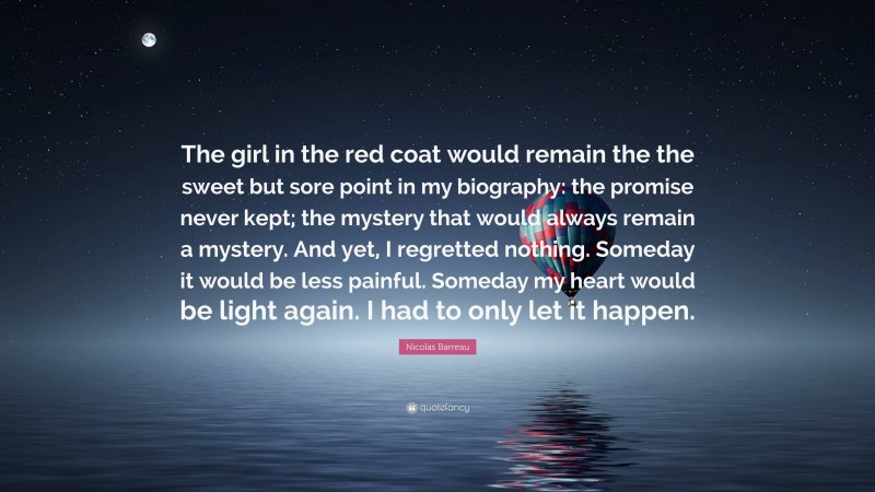 Nicolas Barreau Quote: “The girl in the red coat would remain the the sweet but sore point in my biography: the promise never kept; the mystery that would always remain a mystery. And yet, I regretted nothing. Someday it would be less painful. Someday my heart would be light again. I had to only let it happen.”