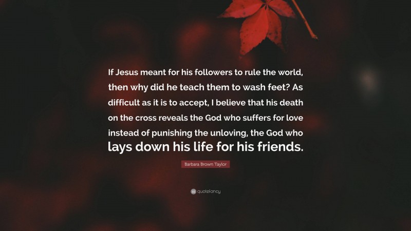 Barbara Brown Taylor Quote: “If Jesus meant for his followers to rule the world, then why did he teach them to wash feet? As difficult as it is to accept, I believe that his death on the cross reveals the God who suffers for love instead of punishing the unloving, the God who lays down his life for his friends.”