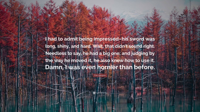 Eve Langlais Quote: “I had to admit being impressed–his sword was long, shiny, and hard. Wait, that didn’t sound right. Needless to say, he had a big one; and judging by the way he moved it, he also knew how to use it. Damn, I was even hornier than before.”