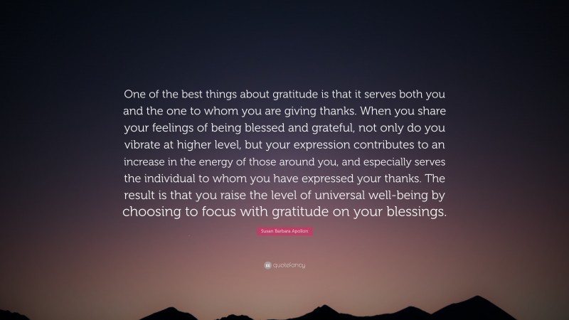 Susan Barbara Apollon Quote: “One of the best things about gratitude is that it serves both you and the one to whom you are giving thanks. When you share your feelings of being blessed and grateful, not only do you vibrate at higher level, but your expression contributes to an increase in the energy of those around you, and especially serves the individual to whom you have expressed your thanks. The result is that you raise the level of universal well-being by choosing to focus with gratitude on your blessings.”