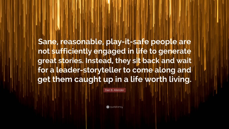 Dan B. Allender Quote: “Sane, reasonable, play-it-safe people are not sufficiently engaged in life to generate great stories. Instead, they sit back and wait for a leader-storyteller to come along and get them caught up in a life worth living.”