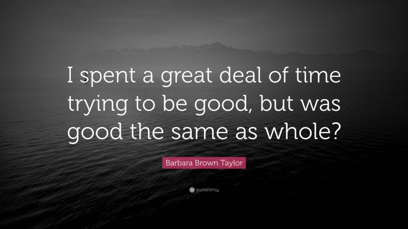 Barbara Brown Taylor Quote: “I spent a great deal of time trying to be good, but was good the same as whole?”