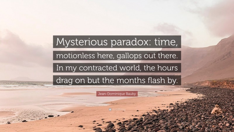 Jean-Dominique Bauby Quote: “Mysterious paradox: time, motionless here, gallops out there. In my contracted world, the hours drag on but the months flash by.”