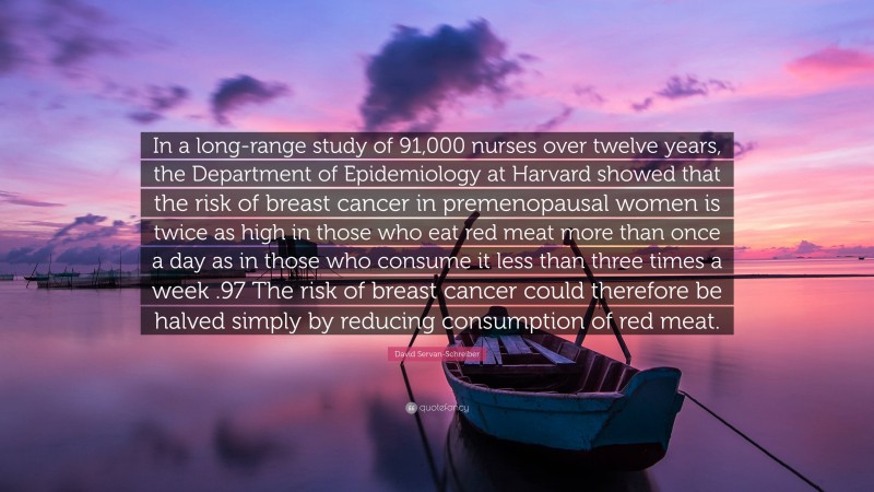 David Servan-Schreiber Quote: “In a long-range study of 91,000 nurses over twelve years, the Department of Epidemiology at Harvard showed that the risk of breast cancer in premenopausal women is twice as high in those who eat red meat more than once a day as in those who consume it less than three times a week .97 The risk of breast cancer could therefore be halved simply by reducing consumption of red meat.”