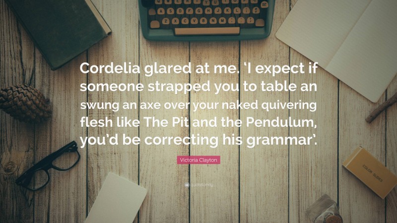 Victoria Clayton Quote: “Cordelia glared at me. ‘I expect if someone strapped you to table an swung an axe over your naked quivering flesh like The Pit and the Pendulum, you’d be correcting his grammar’.”