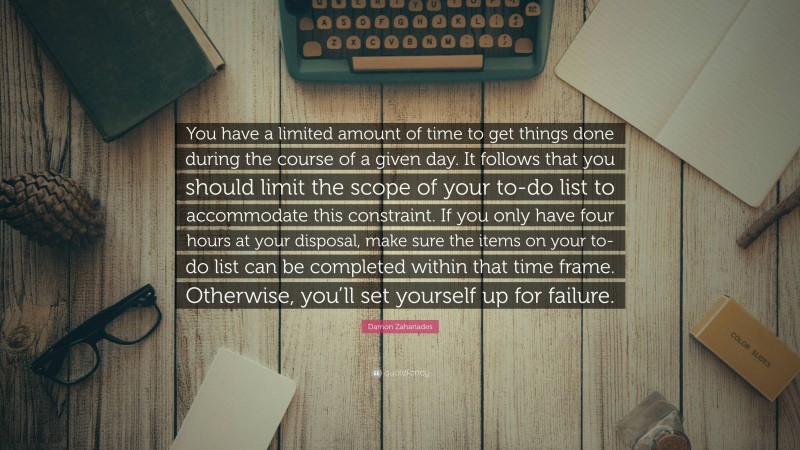Damon Zahariades Quote: “You have a limited amount of time to get things done during the course of a given day. It follows that you should limit the scope of your to-do list to accommodate this constraint. If you only have four hours at your disposal, make sure the items on your to-do list can be completed within that time frame. Otherwise, you’ll set yourself up for failure.”