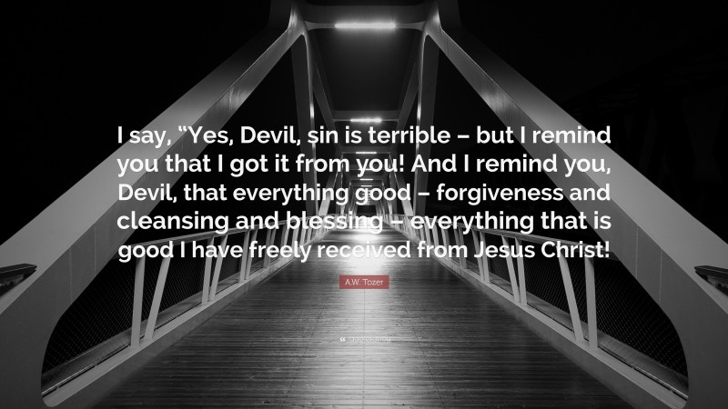 A.W. Tozer Quote: “I say, “Yes, Devil, sin is terrible – but I remind you that I got it from you! And I remind you, Devil, that everything good – forgiveness and cleansing and blessing – everything that is good I have freely received from Jesus Christ!”