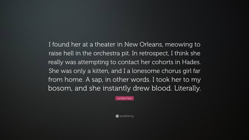 Lyndsay Faye Quote: “I found her at a theater in New Orleans, meowing to raise hell in the orchestra pit. In retrospect, I think she really was attempting to contact her cohorts in Hades. She was only a kitten, and I a lonesome chorus girl far from home. A sap, in other words. I took her to my bosom, and she instantly drew blood. Literally.”