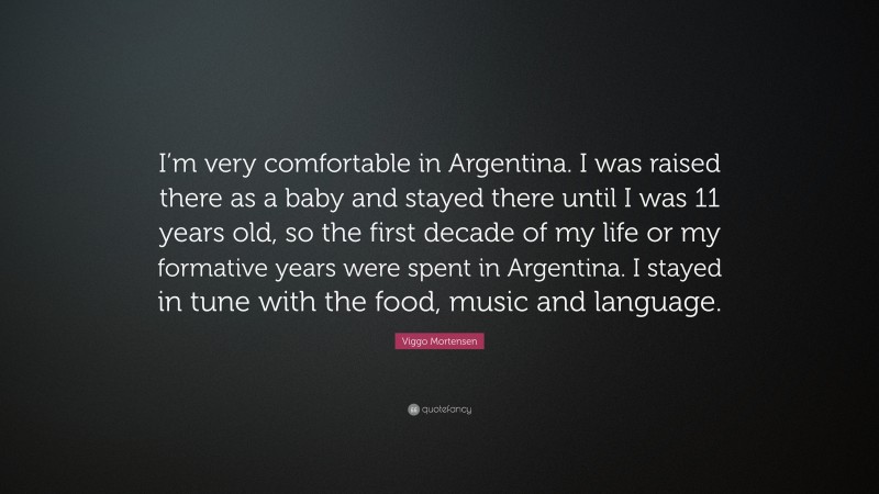 Viggo Mortensen Quote: “I’m very comfortable in Argentina. I was raised there as a baby and stayed there until I was 11 years old, so the first decade of my life or my formative years were spent in Argentina. I stayed in tune with the food, music and language.”