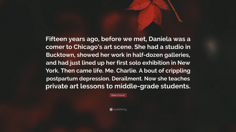 Blake Crouch Quote: “Fifteen years ago, before we met, Daniela was a comer to Chicago’s art scene. She had a studio in Bucktown, showed her work in half-dozen galleries, and had just lined up her first solo exhibition in New York. Then came life. Me. Charlie. A bout of crippling postpartum depression. Derailment. Now she teaches private art lessons to middle-grade students.”