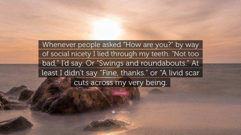 Julia Leigh Quote: “Whenever people asked “How are you?” by way of social nicety I lied through my teeth. “Not too bad,” I’d say. Or “Swings and roundabouts.” At least I didn’t say “Fine, thanks.” or “A livid scar cuts across my very being.”