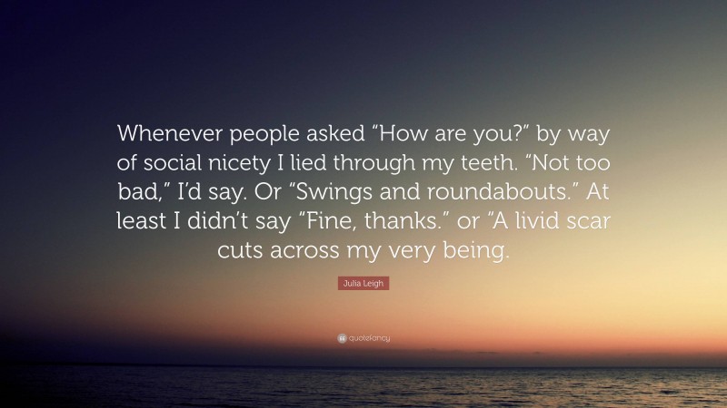 Julia Leigh Quote: “Whenever people asked “How are you?” by way of social nicety I lied through my teeth. “Not too bad,” I’d say. Or “Swings and roundabouts.” At least I didn’t say “Fine, thanks.” or “A livid scar cuts across my very being.”