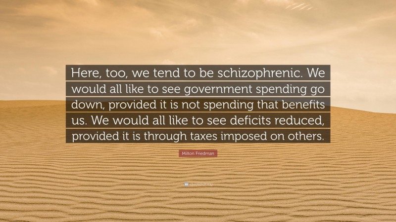 Milton Friedman Quote: “Here, too, we tend to be schizophrenic. We would all like to see government spending go down, provided it is not spending that benefits us. We would all like to see deficits reduced, provided it is through taxes imposed on others.”
