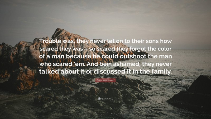 Peter Matthiessen Quote: “Trouble was, they never let on to their sons how scared they was – so scared they forgot the color of a man because he could outshoot the man who scared ’em. And bein ashamed, they never talked about it or discussed it in the family.”