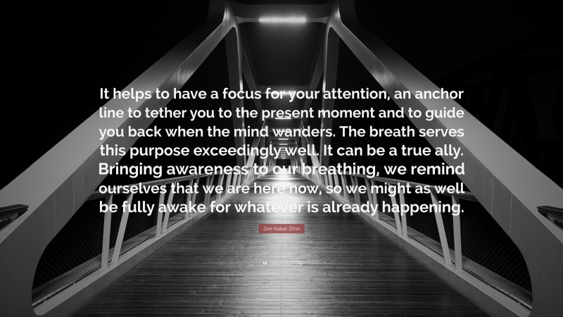 Jon Kabat-Zinn Quote: “It helps to have a focus for your attention, an anchor line to tether you to the present moment and to guide you back when the mind wanders. The breath serves this purpose exceedingly well. It can be a true ally. Bringing awareness to our breathing, we remind ourselves that we are here now, so we might as well be fully awake for whatever is already happening.”