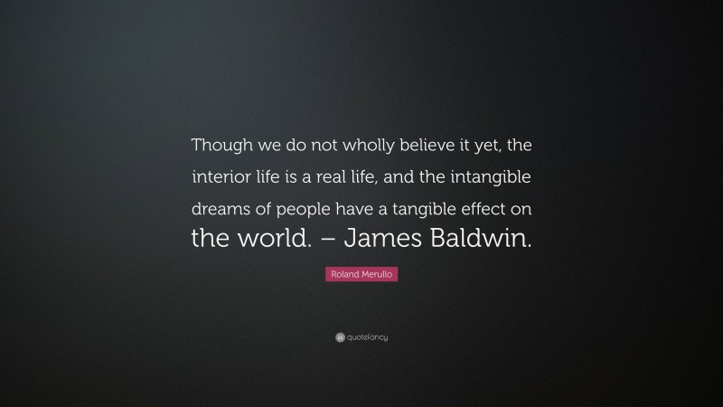 Roland Merullo Quote: “Though we do not wholly believe it yet, the interior life is a real life, and the intangible dreams of people have a tangible effect on the world. – James Baldwin.”