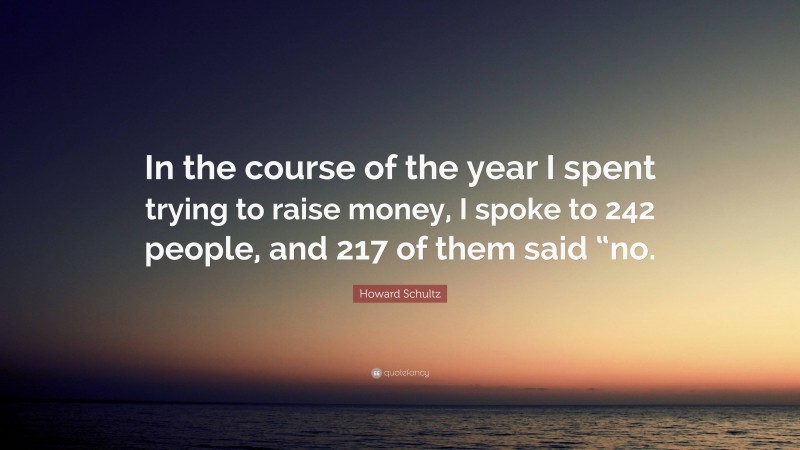 Howard Schultz Quote: “In the course of the year I spent trying to raise money, I spoke to 242 people, and 217 of them said “no.”