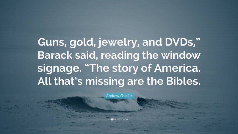 Andrew Shaffer Quote: “Guns, gold, jewelry, and DVDs,” Barack said, reading the window signage. “The story of America. All that’s missing are the Bibles.”