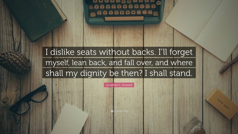 Jonathan L. Howard Quote: “I dislike seats without backs. I’ll forget myself, lean back, and fall over, and where shall my dignity be then? I shall stand.”