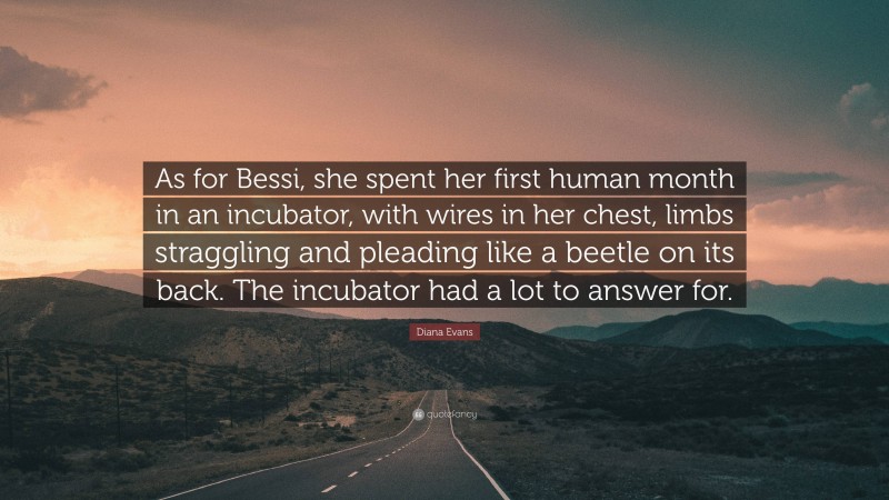 Diana Evans Quote: “As for Bessi, she spent her first human month in an incubator, with wires in her chest, limbs straggling and pleading like a beetle on its back. The incubator had a lot to answer for.”