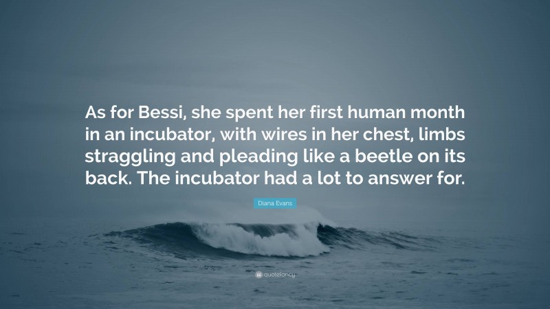 Diana Evans Quote: “As for Bessi, she spent her first human month in an incubator, with wires in her chest, limbs straggling and pleading like a beetle on its back. The incubator had a lot to answer for.”