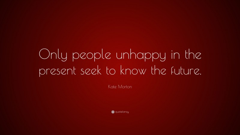 Kate Morton Quote: “Only people unhappy in the present seek to know the future.”