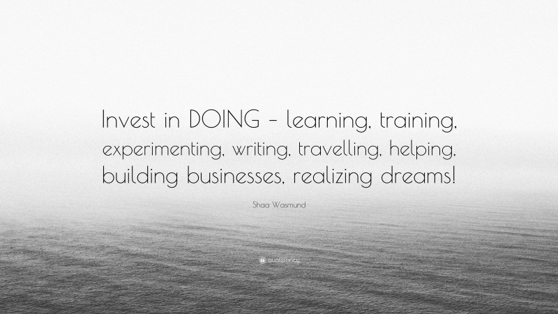 Shaa Wasmund Quote: “Invest in DOING – learning, training, experimenting, writing, travelling, helping, building businesses, realizing dreams!”