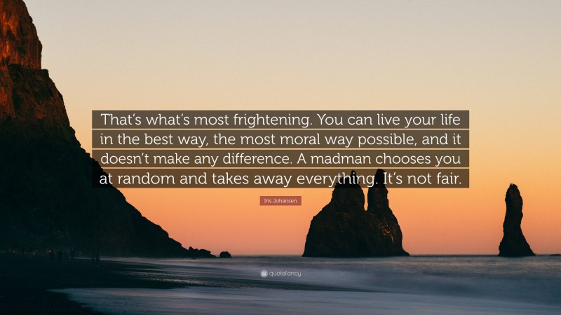 Iris Johansen Quote: “That’s what’s most frightening. You can live your life in the best way, the most moral way possible, and it doesn’t make any difference. A madman chooses you at random and takes away everything. It’s not fair.”