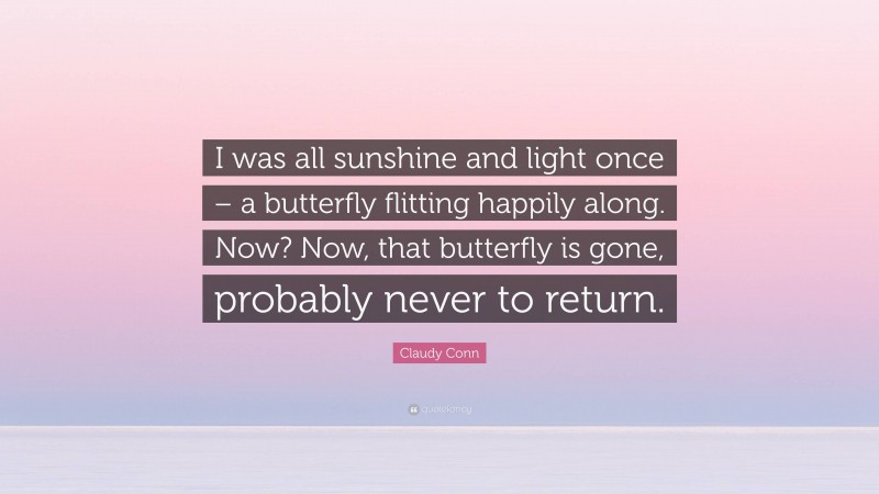 Claudy Conn Quote: “I was all sunshine and light once – a butterfly flitting happily along. Now? Now, that butterfly is gone, probably never to return.”