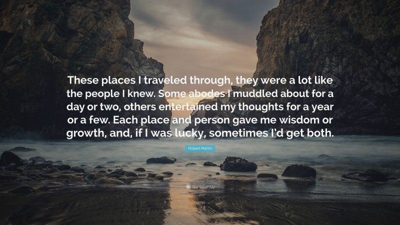 Hubert Martin Quote: “These places I traveled through, they were a lot like the people I knew. Some abodes I muddled about for a day or two, others entertained my thoughts for a year or a few. Each place and person gave me wisdom or growth, and, if I was lucky, sometimes I’d get both.”