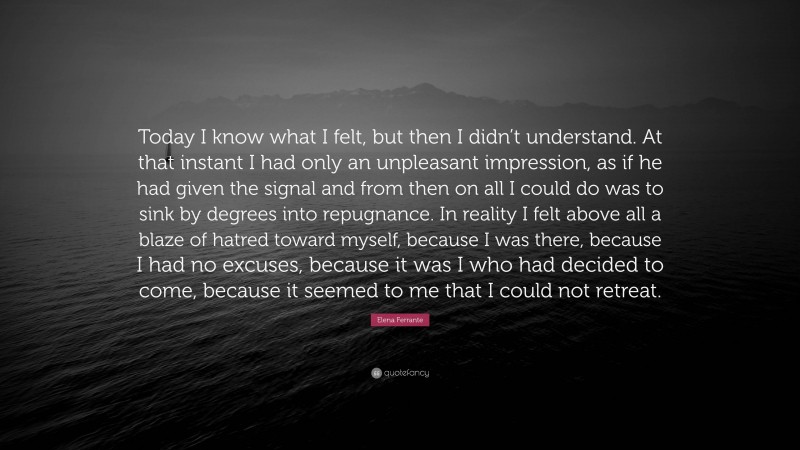 Elena Ferrante Quote: “Today I know what I felt, but then I didn’t understand. At that instant I had only an unpleasant impression, as if he had given the signal and from then on all I could do was to sink by degrees into repugnance. In reality I felt above all a blaze of hatred toward myself, because I was there, because I had no excuses, because it was I who had decided to come, because it seemed to me that I could not retreat.”