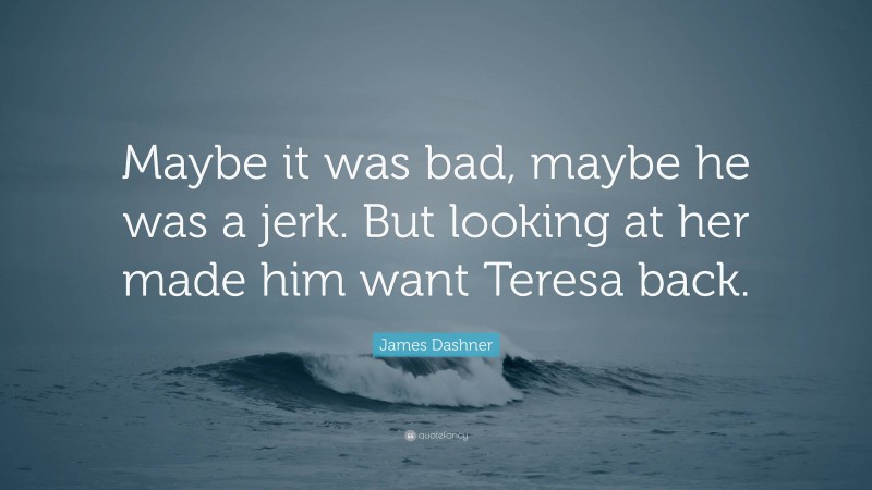 James Dashner Quote: “Maybe it was bad, maybe he was a jerk. But looking at her made him want Teresa back.”