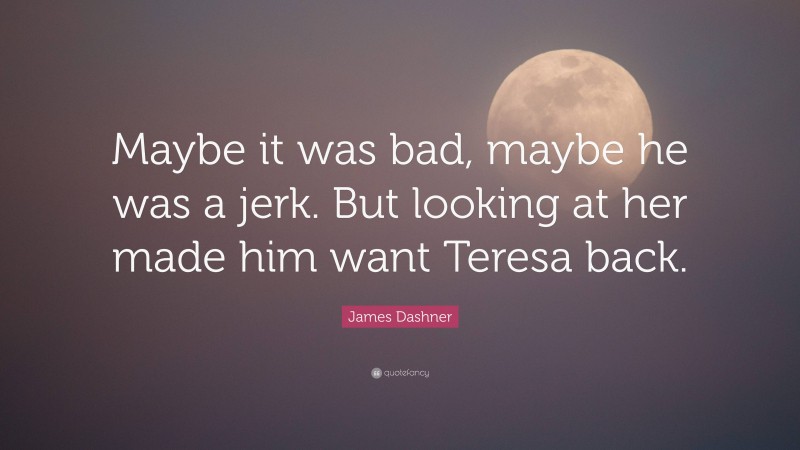 James Dashner Quote: “Maybe it was bad, maybe he was a jerk. But looking at her made him want Teresa back.”