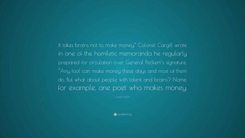 Joseph Heller Quote: “It takes brains not to make money,” Colonel Cargill wrote in one of the homiletic memoranda he regularly prepared for circulation over General Peckem’s signature. “Any fool can make money these days and most of them do. But what about people with talent and brains? Name, for example, one poet who makes money.”