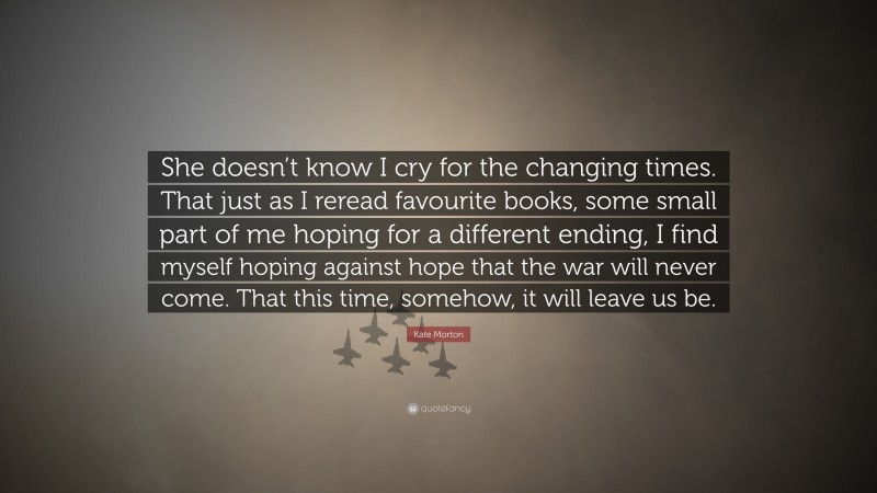 Kate Morton Quote: “She doesn’t know I cry for the changing times. That just as I reread favourite books, some small part of me hoping for a different ending, I find myself hoping against hope that the war will never come. That this time, somehow, it will leave us be.”