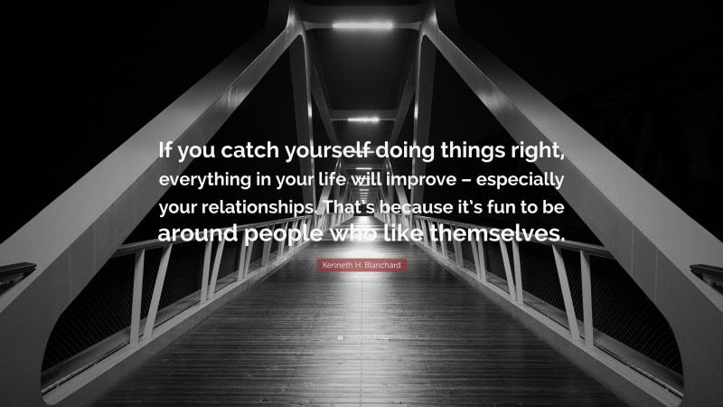Kenneth H. Blanchard Quote: “If you catch yourself doing things right, everything in your life will improve – especially your relationships. That’s because it’s fun to be around people who like themselves.”
