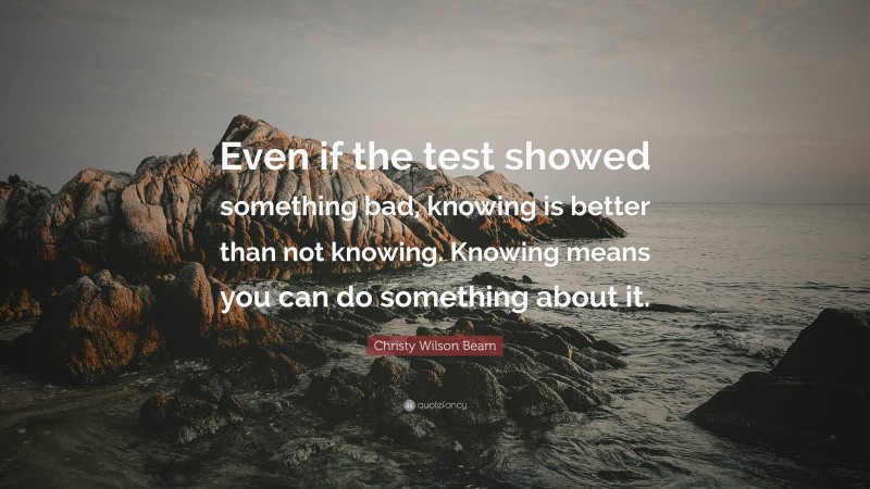 Christy Wilson Beam Quote: “Even if the test showed something bad, knowing is better than not knowing. Knowing means you can do something about it.”