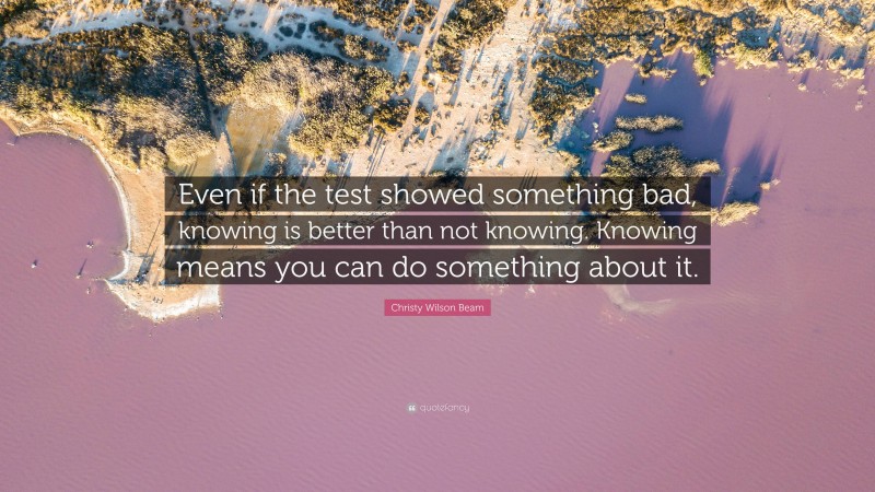 Christy Wilson Beam Quote: “Even if the test showed something bad, knowing is better than not knowing. Knowing means you can do something about it.”