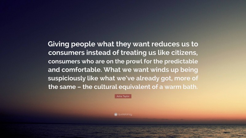 Astra Taylor Quote: “Giving people what they want reduces us to consumers instead of treating us like citizens, consumers who are on the prowl for the predictable and comfortable. What we want winds up being suspiciously like what we’ve already got, more of the same – the cultural equivalent of a warm bath.”