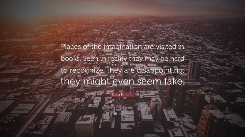 Elena Ferrante Quote: “Places of the imagination are visited in books. Seen in reality they may be hard to recognize; they are disappointing, they might even seem fake.”