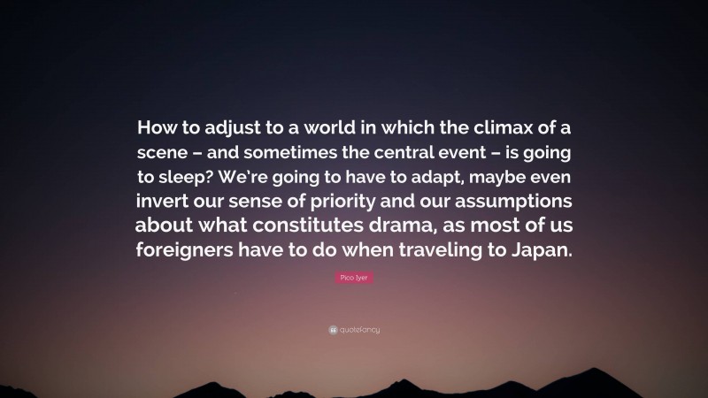 Pico Iyer Quote: “How to adjust to a world in which the climax of a scene – and sometimes the central event – is going to sleep? We’re going to have to adapt, maybe even invert our sense of priority and our assumptions about what constitutes drama, as most of us foreigners have to do when traveling to Japan.”