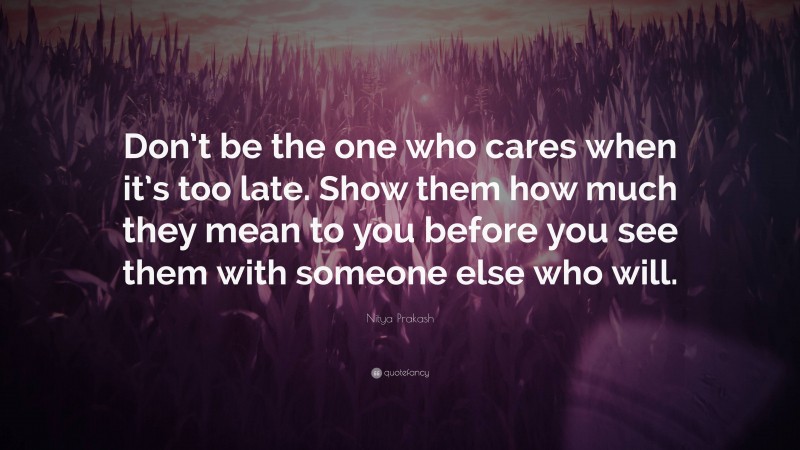 Nitya Prakash Quote: “Don’t be the one who cares when it’s too late. Show them how much they mean to you before you see them with someone else who will.”