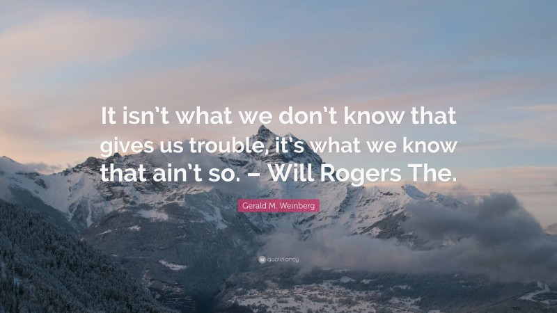 Gerald M. Weinberg Quote: “It isn’t what we don’t know that gives us trouble, it’s what we know that ain’t so. – Will Rogers The.”