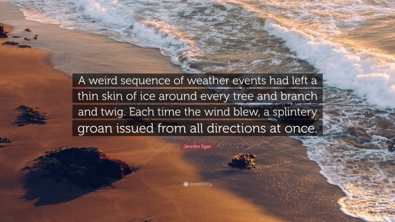 Jennifer Egan Quote: “A weird sequence of weather events had left a thin skin of ice around every tree and branch and twig. Each time the wind blew, a splintery groan issued from all directions at once.”