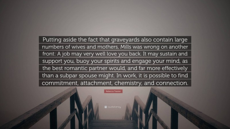 Rebecca Traister Quote: “Putting aside the fact that graveyards also contain large numbers of wives and mothers, Mills was wrong on another front: A job may very well love you back. It may sustain and support you, buoy your spirits and engage your mind, as the best romantic partner would, and far more effectively than a subpar spouse might. In work, it is possible to find commitment, attachment, chemistry, and connection.”