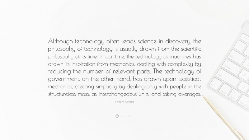 Gerald M. Weinberg Quote: “Although technology often leads science in discovery, the philosophy of technology is usually drawn from the scientific philosophy of its time. In our time, the technology of machines has drawn its inspiration from mechanics, dealing with complexity by reducing the number of relevant parts. The technology of government, on the other hand, has drawn upon statistical mechanics, creating simplicity by dealing only with people in the structureless mass, as interchangeable units, and taking averages.”